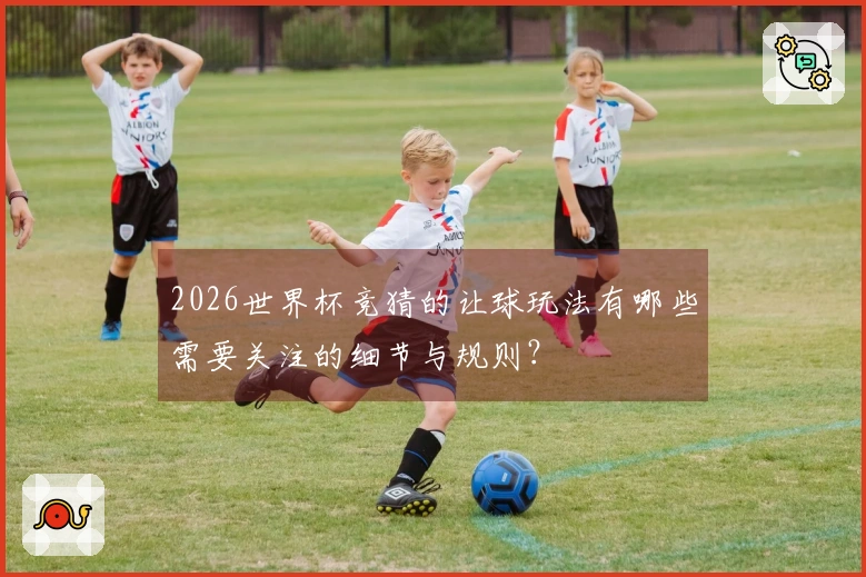 2026世界杯竞猜的让球玩法有哪些需要关注的细节与规则？