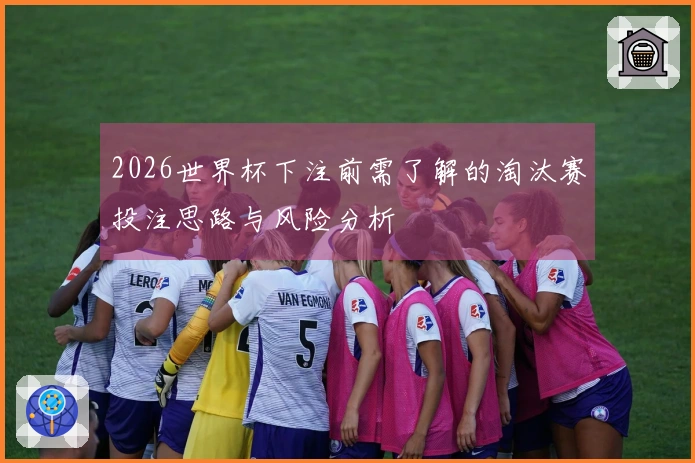 2026世界杯下注前需了解的淘汰赛投注思路与风险分析