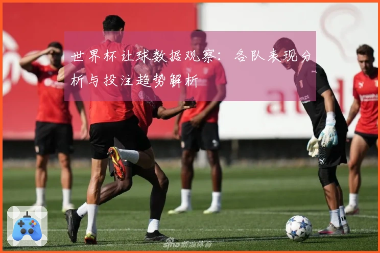 世界杯让球数据观察：各队表现分析与投注趋势解析