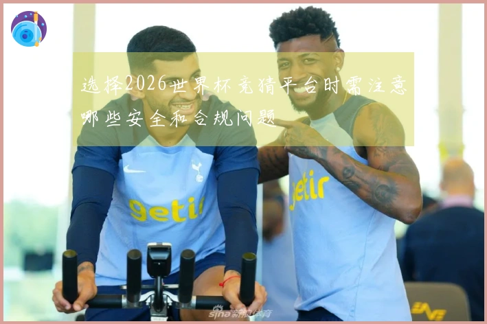 选择2026世界杯竞猜平台时需注意哪些安全和合规问题